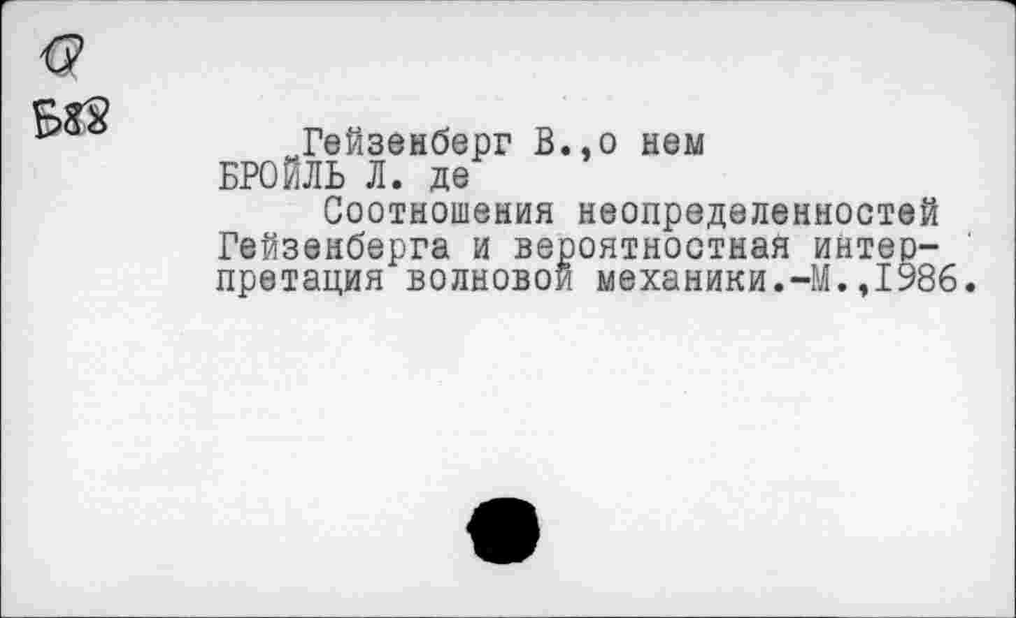 ﻿Гейзенберг В., о нем БРОЙЛЬ Л. де
Соотношения неопределенностей Гейзенберга и вероятностная интерпретация волновой механики.-М.,1986.